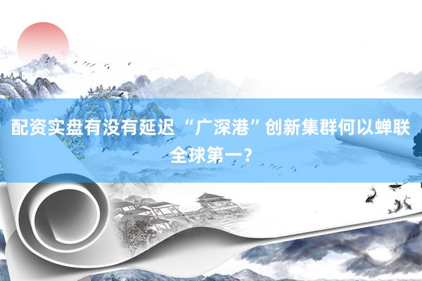 配资实盘有没有延迟 “广深港”创新集群何以蝉联全球第一？