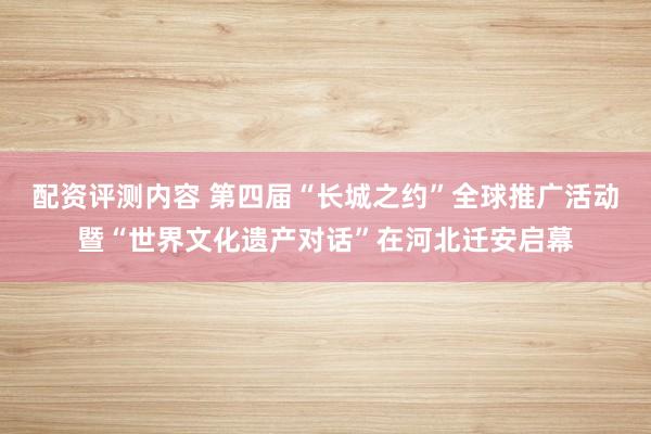 配资评测内容 第四届“长城之约”全球推广活动暨“世界文化遗产对话”在河北迁安启幕