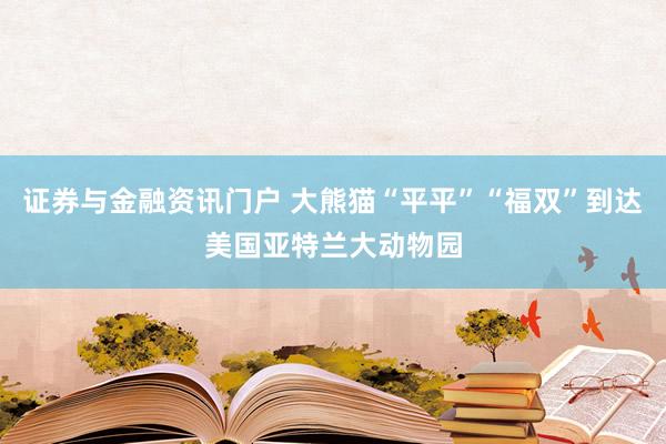 证券与金融资讯门户 大熊猫“平平”“福双”到达美国亚特兰大动物园
