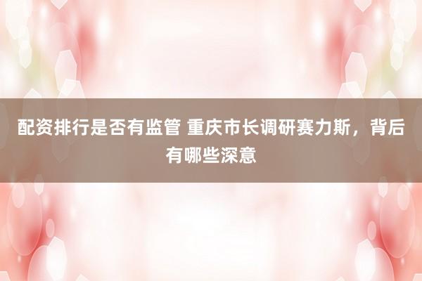 配资排行是否有监管 重庆市长调研赛力斯，背后有哪些深意
