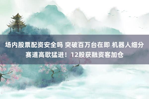 场内股票配资安全吗 突破百万台在即 机器人细分赛道高歌猛进!12股获融资客加仓
