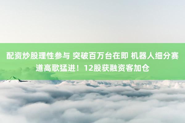 配资炒股理性参与 突破百万台在即 机器人细分赛道高歌猛进!12股获融资客加仓