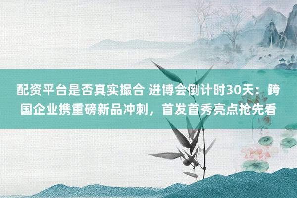 配资平台是否真实撮合 进博会倒计时30天:跨国企业携重磅新品冲刺,首发首秀亮点抢先看