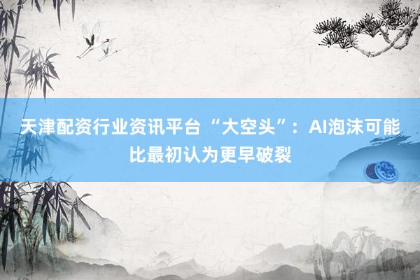 天津配资行业资讯平台 “大空头”:AI泡沫可能比最初认为更早破裂