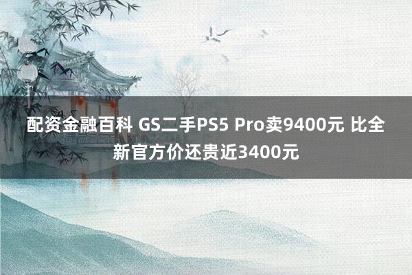 配资金融百科 GS二手PS5 Pro卖9400元 比全新官方价还贵近3400元