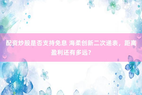 配资炒股是否支持免息 海柔创新二次递表,距离盈利还有多远?