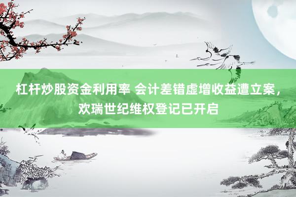 杠杆炒股资金利用率 会计差错虚增收益遭立案,欢瑞世纪维权登记已开启
