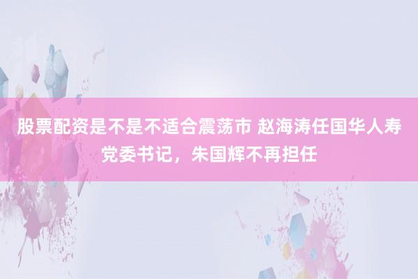 股票配资是不是不适合震荡市 赵海涛任国华人寿党委书记，朱国辉不再担任