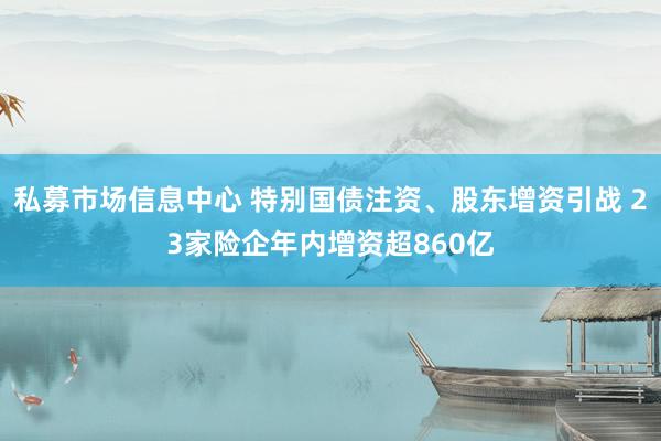私募市场信息中心 特别国债注资、股东增资引战 23家险企年内增资超860亿