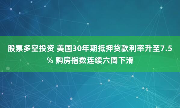 股票多空投资 美国30年期抵押贷款利率升至7.5% 购房指数连续六周下滑