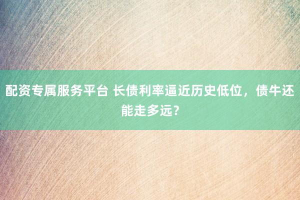 配资专属服务平台 长债利率逼近历史低位,债牛还能走多远?