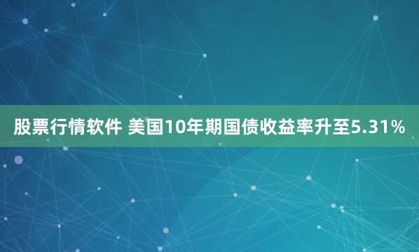 股票行情软件 美国10年期国债收益率升至5.31%