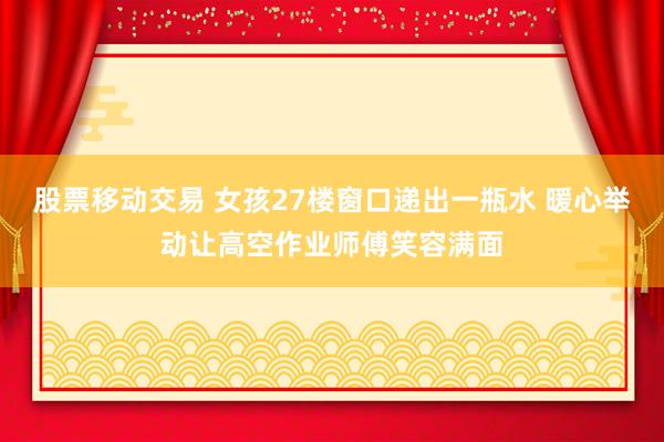 股票移动交易 女孩27楼窗口递出一瓶水 暖心举动让高空作业师傅笑容满面