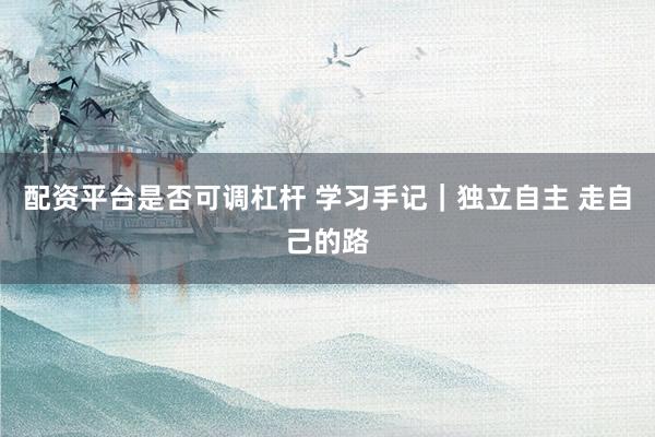 配资平台是否可调杠杆 学习手记|独立自主 走自己的路