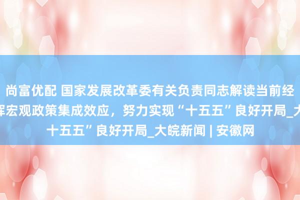 尚富优配 国家发展改革委有关负责同志解读当前经济热点问题 发挥宏观政策集成效应,努力实现“十五五”良好开局_大皖新闻 | 安徽网