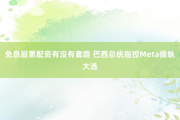 免息股票配资有没有套路 巴西总统指控Meta操纵大选
