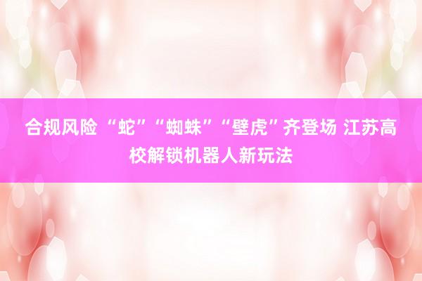 合规风险 “蛇”“蜘蛛”“壁虎”齐登场 江苏高校解锁机器人新玩法