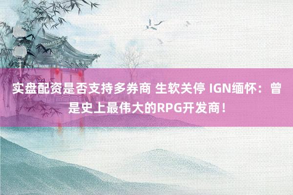 实盘配资是否支持多券商 生软关停 IGN缅怀:曾是史上最伟大的RPG开发商!