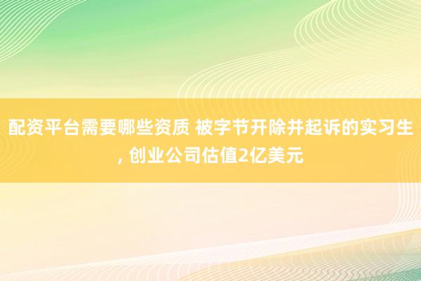 配资平台需要哪些资质 被字节开除并起诉的实习生, 创业公司估值2亿美元