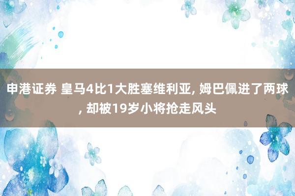 申港证券 皇马4比1大胜塞维利亚, 姆巴佩进了两球, 却被19岁小将抢走风头