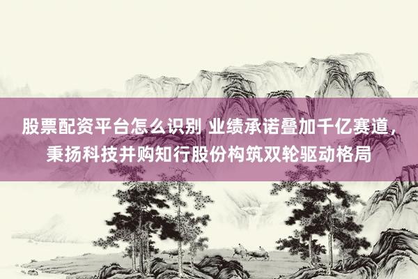 股票配资平台怎么识别 业绩承诺叠加千亿赛道,秉扬科技并购知行股份构筑双轮驱动格局