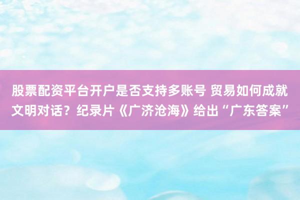 股票配资平台开户是否支持多账号 贸易如何成就文明对话?纪录片《广济沧海》给出“广东答案”
