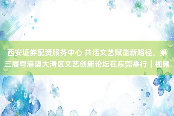 西安证券配资服务中心 共话文艺赋能新路径,第三届粤港澳大湾区文艺创新论坛在东莞举行|视频